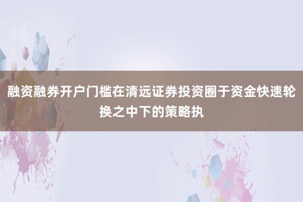 融资融券开户门槛在清远证券投资圈于资金快速轮换之中下的策略执