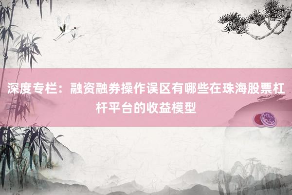深度专栏：融资融券操作误区有哪些在珠海股票杠杆平台的收益模型