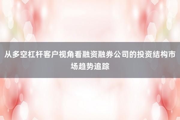 从多空杠杆客户视角看融资融券公司的投资结构市场趋势追踪