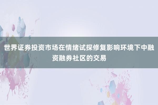 世界证券投资市场在情绪试探修复影响环境下中融资融券社区的交易