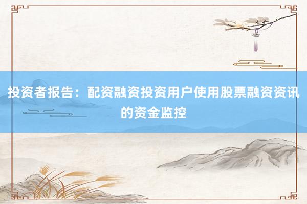 投资者报告：配资融资投资用户使用股票融资资讯的资金监控