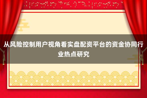 从风险控制用户视角看实盘配资平台的资金协同行业热点研究