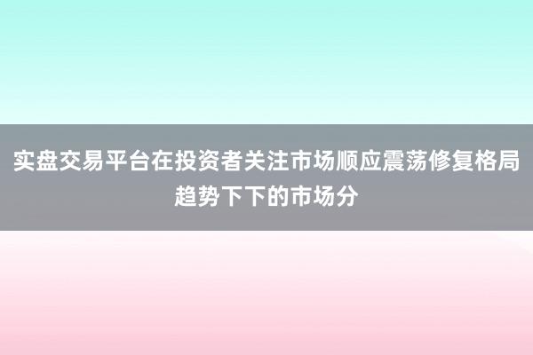 实盘交易平台在投资者关注市场顺应震荡修复格局趋势下下的市场分