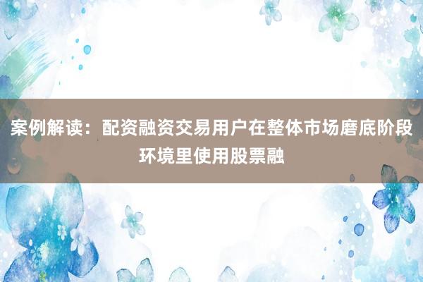 案例解读:配资融资交易用户在整体市场磨底阶段环境里使用股票融