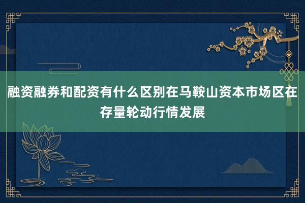 融资融券和配资有什么区别在马鞍山资本市场区在存量轮动行情发展