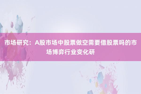 市场研究：A股市场中股票做空需要借股票吗的市场博弈行业变化研