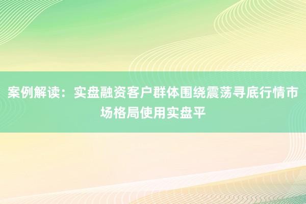 案例解读:实盘融资客户群体围绕震荡寻底行情市场格局使用实盘平