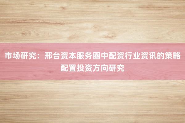 市场研究:邢台资本服务圈中配资行业资讯的策略配置投资方向研究