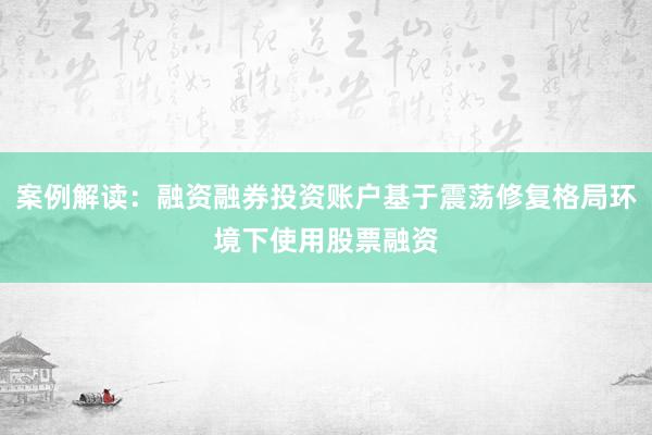 案例解读：融资融券投资账户基于震荡修复格局环境下使用股票融资