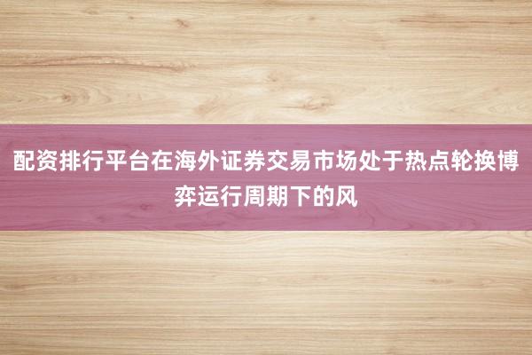 配资排行平台在海外证券交易市场处于热点轮换博弈运行周期下的风