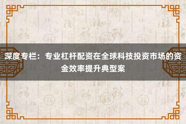 深度专栏:专业杠杆配资在全球科技投资市场的资金效率提升典型案