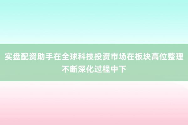 实盘配资助手在全球科技投资市场在板块高位整理不断深化过程中下