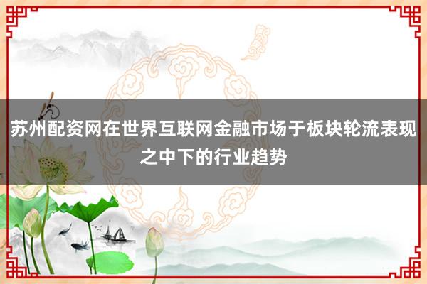 苏州配资网在世界互联网金融市场于板块轮流表现之中下的行业趋势