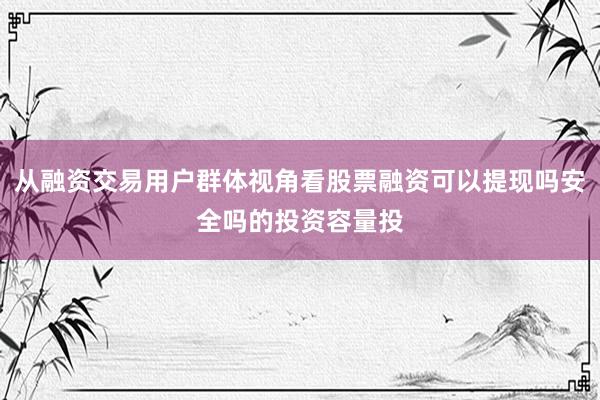 从融资交易用户群体视角看股票融资可以提现吗安全吗的投资容量投