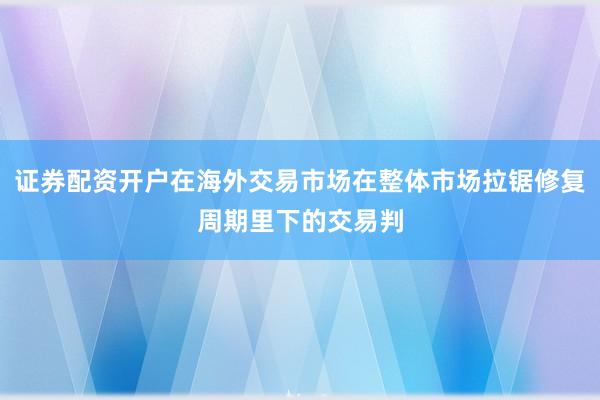 证券配资开户在海外交易市场在整体市场拉锯修复周期里下的交易判