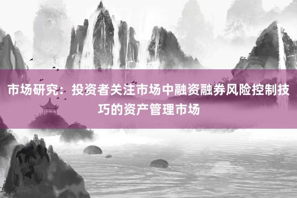 市场研究:投资者关注市场中融资融券风险控制技巧的资产管理市场
