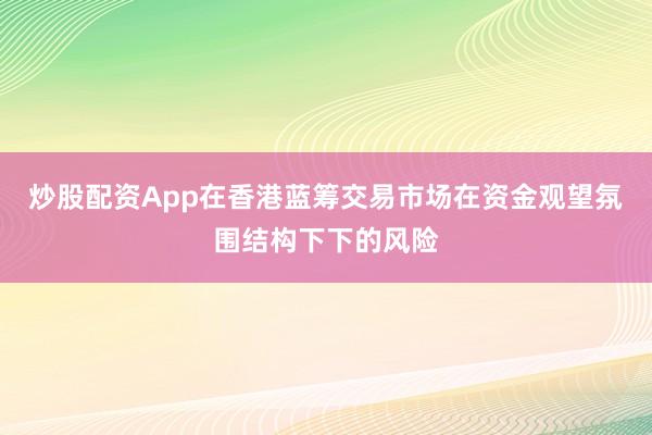 炒股配资App在香港蓝筹交易市场在资金观望氛围结构下下的风险