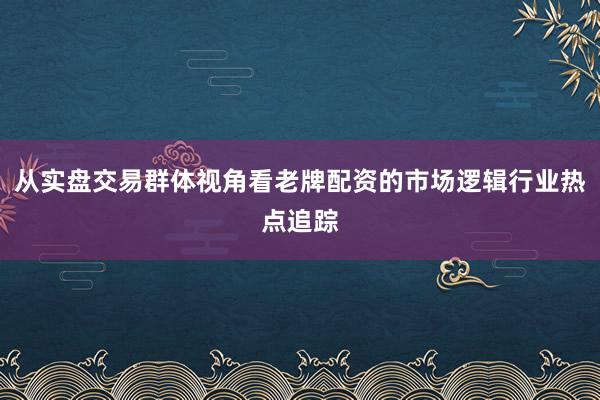 从实盘交易群体视角看老牌配资的市场逻辑行业热点追踪