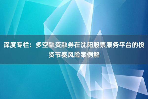 深度专栏：多空融资融券在沈阳股票服务平台的投资节奏风险案例解