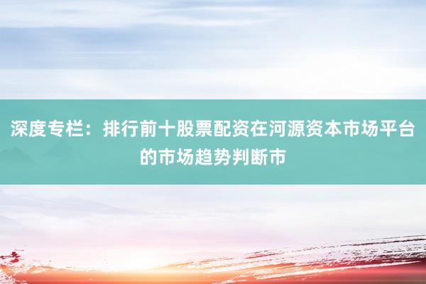 深度专栏:排行前十股票配资在河源资本市场平台的市场趋势判断市