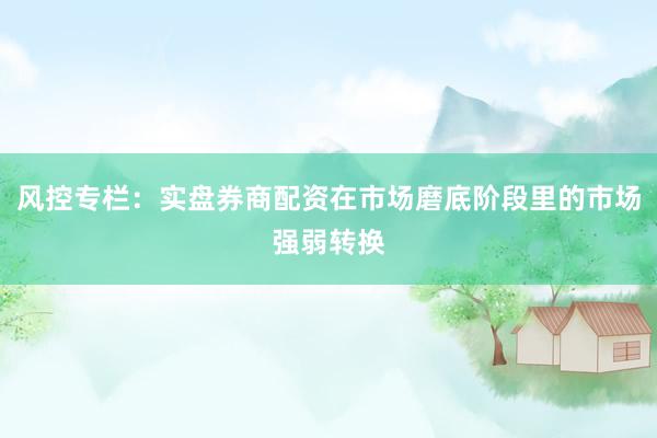 风控专栏：实盘券商配资在市场磨底阶段里的市场强弱转换