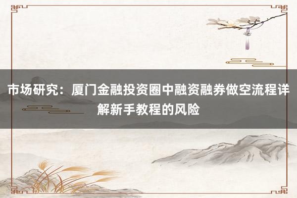市场研究:厦门金融投资圈中融资融券做空流程详解新手教程的风险