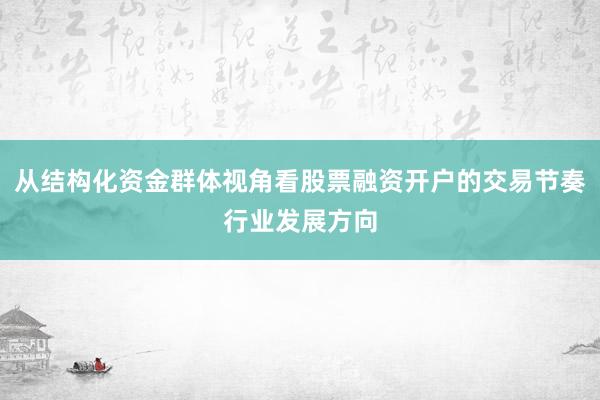从结构化资金群体视角看股票融资开户的交易节奏行业发展方向