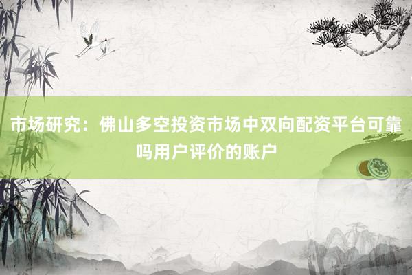 市场研究：佛山多空投资市场中双向配资平台可靠吗用户评价的账户