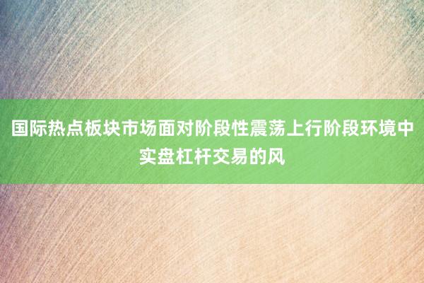 国际热点板块市场面对阶段性震荡上行阶段环境中实盘杠杆交易的风