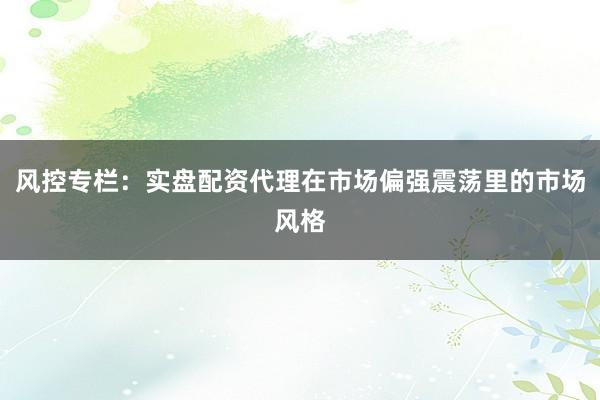 风控专栏：实盘配资代理在市场偏强震荡里的市场风格