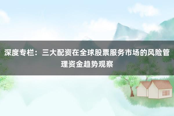 深度专栏:三大配资在全球股票服务市场的风险管理资金趋势观察