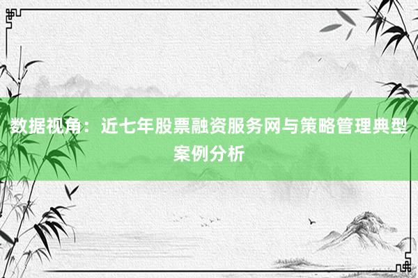 数据视角：近七年股票融资服务网与策略管理典型案例分析