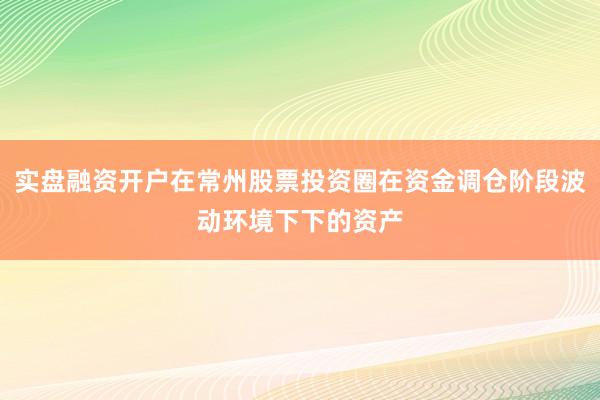 实盘融资开户在常州股票投资圈在资金调仓阶段波动环境下下的资产