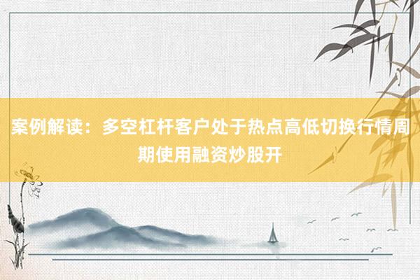 案例解读：多空杠杆客户处于热点高低切换行情周期使用融资炒股开