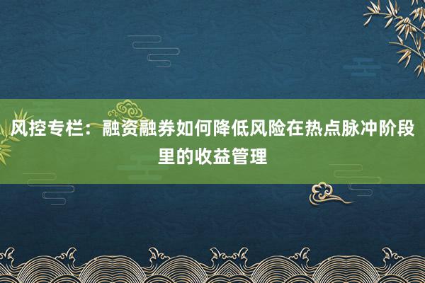 风控专栏：融资融券如何降低风险在热点脉冲阶段里的收益管理