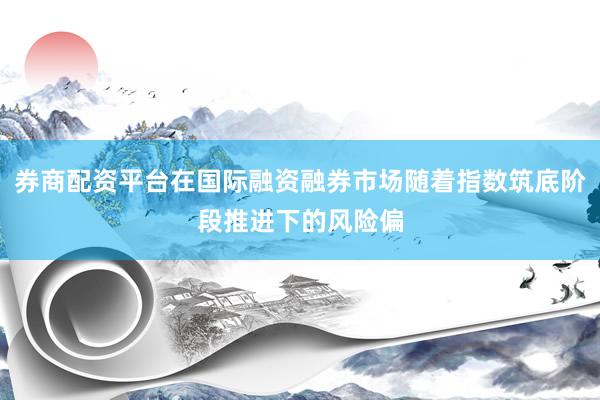 券商配资平台在国际融资融券市场随着指数筑底阶段推进下的风险偏