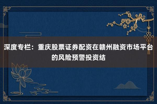 深度专栏：重庆股票证券配资在赣州融资市场平台的风险预警投资结