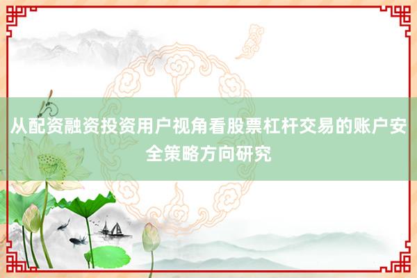 从配资融资投资用户视角看股票杠杆交易的账户安全策略方向研究