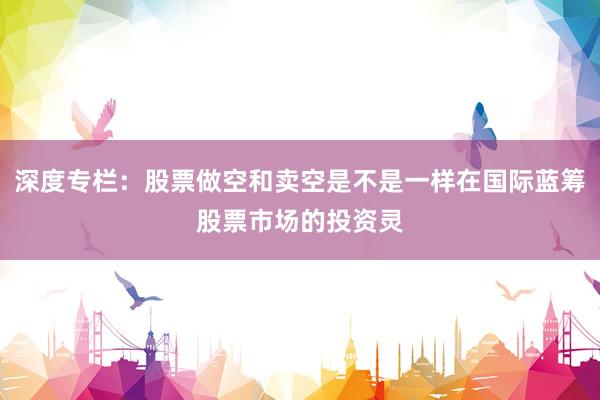 深度专栏：股票做空和卖空是不是一样在国际蓝筹股票市场的投资灵
