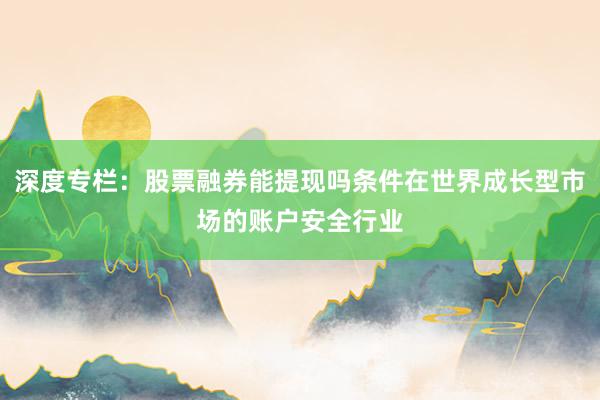 深度专栏:股票融券能提现吗条件在世界成长型市场的账户安全行业