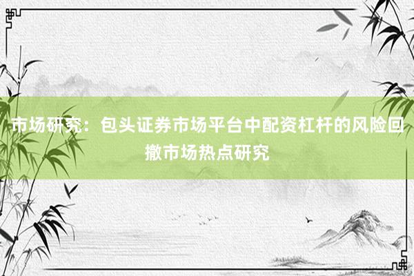 市场研究:包头证券市场平台中配资杠杆的风险回撤市场热点研究