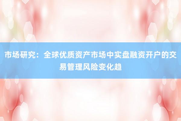 市场研究:全球优质资产市场中实盘融资开户的交易管理风险变化趋