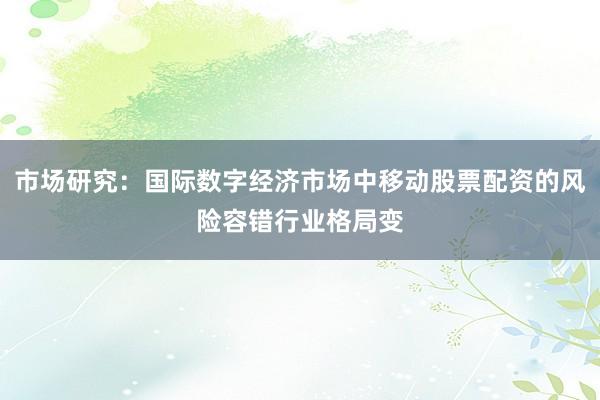 市场研究：国际数字经济市场中移动股票配资的风险容错行业格局变