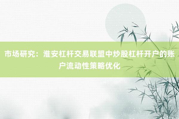 市场研究：淮安杠杆交易联盟中炒股杠杆开户的账户流动性策略优化