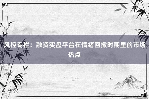 风控专栏:融资实盘平台在情绪回撤时期里的市场热点