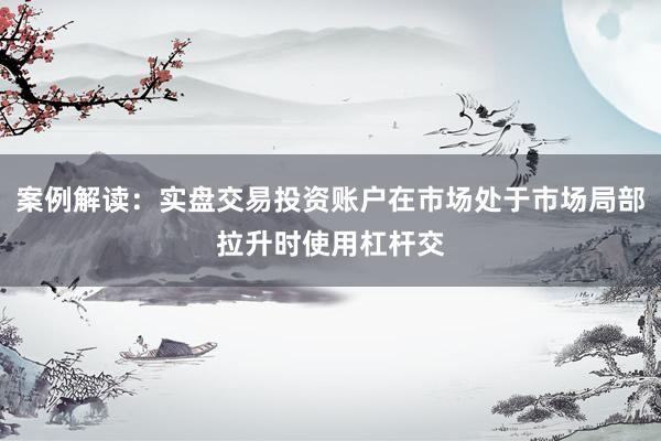 案例解读：实盘交易投资账户在市场处于市场局部拉升时使用杠杆交