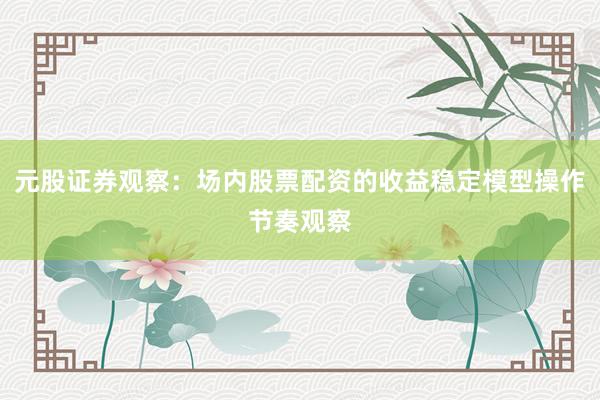 元股证券观察：场内股票配资的收益稳定模型操作节奏观察