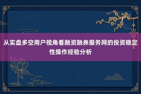 从实盘多空用户视角看融资融券服务网的投资稳定性操作经验分析