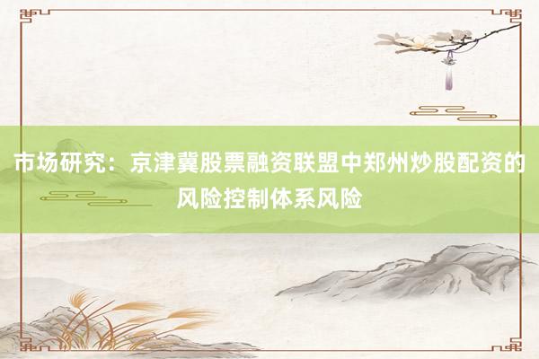 市场研究：京津冀股票融资联盟中郑州炒股配资的风险控制体系风险