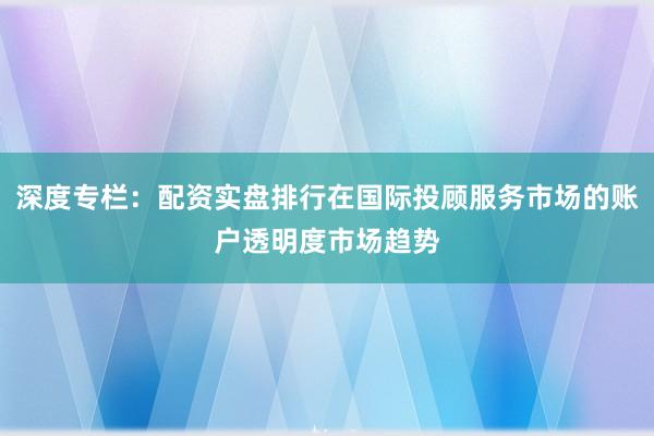 深度专栏：配资实盘排行在国际投顾服务市场的账户透明度市场趋势